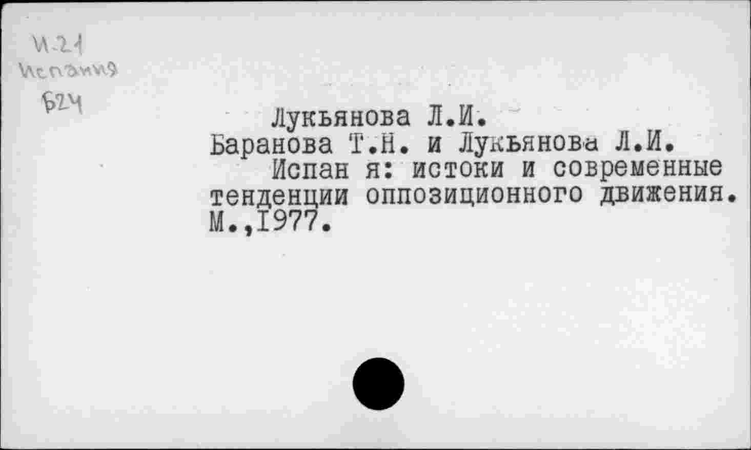 ﻿\л.г4
Лукьянова Л.И.
Баранова Т.Н. и Лукьянова Л.И.
Испан я: истоки и современные тенденции оппозиционного движения. М.,1977.